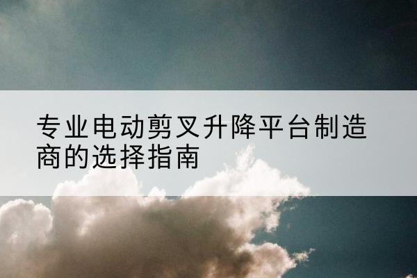 阳西电动剪叉升降平台厂家-专业电动剪叉升降平台制造商的选择指南