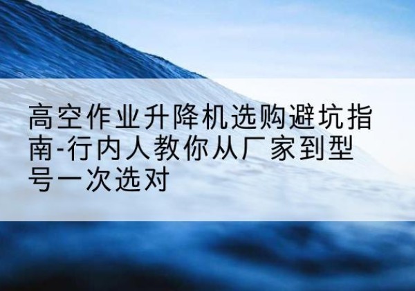 阳西升降平台厂家-高空作业升降机选购避坑指南-行内人教你从厂家到型号一次选对