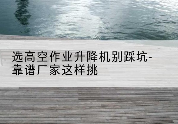 阳西剪叉式升降机厂家-选高空作业升降机别踩坑-靠谱厂家这样挑