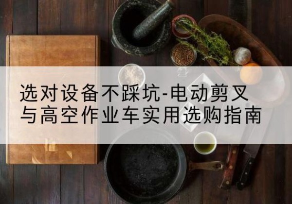 阳西电动剪叉升降平台怎么选-选对设备不踩坑-电动剪叉与高空作业车实用选购指南