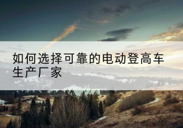 阳西电动登高车厂家-如何选择可靠的电动登高车生产厂家