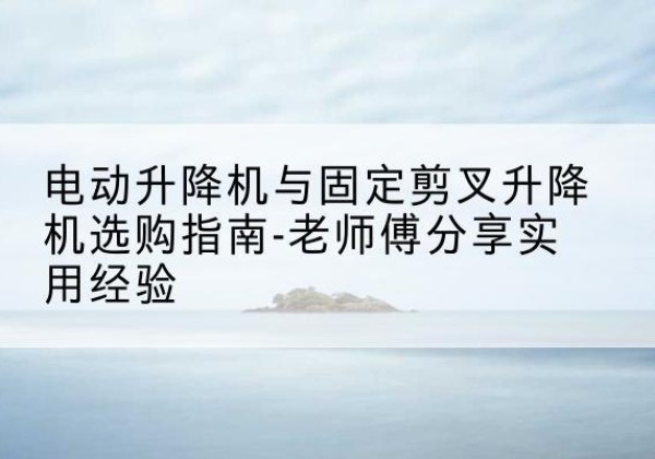 阳西电动升降机怎么选-电动升降机与固定剪叉升降机选购指南-老师傅分享实用经验