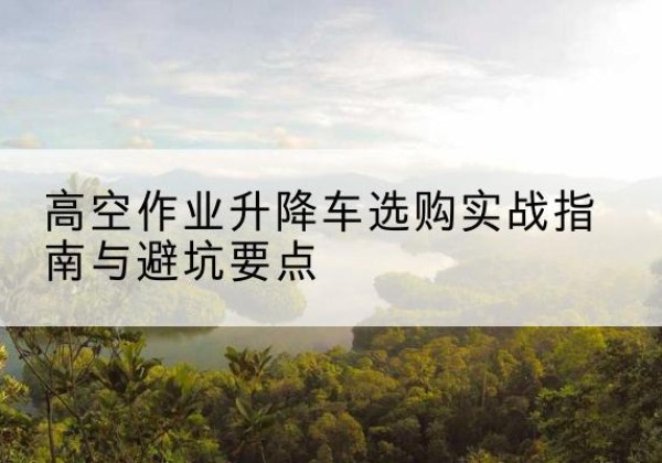 阳西升降车怎么选-高空作业升降车选购实战指南与避坑要点