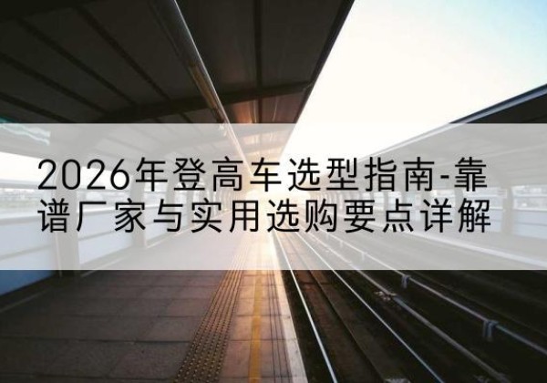 阳西登高车厂家推荐-2026年登高车选型指南-靠谱厂家与实用选购要点详解